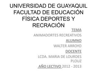UNIVERSIDAD DE GUAYAQUIL
 FACULTAD DE EDUCACIÓN
    FÍSICA DEPORTES Y
        RECRACIÓN
                           TEMA
       ANIMADORTES RECREATIVOS
                        ALUMNO
                 WALTER ARROYO
                       DOCENTE
         LCDA. MARIA DE LOURDES
                          PLOUZ
         AÑO LECTIVO 2012 - 2013
 