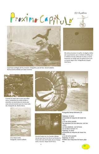 El Equilibrista




                                                                                                  Mi cultura musical, mi sueño, mi alegria, luchar
                                                                                                  por causa buenas, por si mañana no estoy, por
                                                                                                  si mañana me voy, lucha por el amor, y nunca
                                                                                                  traiciones un amigo solo así podras morir y en
                                                                                                  su mente seguir vivo. Fotografia de: Brayan
                                                                                                  Smit Parra.


  Espantajos prófugos de fe y encanto. Fotografía y pie de foto: Daniel Castaño.
  Buena escena hallada con Javier Santana




Cuando las hojas caen es por que estan
secas. Cambiamos las selvas verdes y
amarillas con diversidas de colores por
unas selva de semeto que nos mata cada
día. Fotografía de: Walter Reina.



                                                                                               Fotografía llanta Kilómetro 20

                                                                                               Highway, mi amor
                                                                                               encendiste la máquina de hacer los
                                                                                               días
                                                                                               y no sé cómo pararla
                                                                                               He intentado con los silencios, con los
                                                                                               ruidos
                                                                                               con las palabras, con la lluvia
                                                                                               con la llave número 13
                                                                                               Highway, mi amor
                                                                                               encendiste la máquina de hacer los
                                                                                               días
                                                Para Mi Pueblo Son Sus Paredes Ustedes         y no sé cómo pararla
       Una clásica tarde.                       Decide Que Hacer Con Ella la Las Paredes Se    Highway, mi amor
       Fotografía: Daniel Castaño.              Pinten Del Color Del Pueblo, De Los Trabaja-   Prefiero las máquinas de hacer pája-
                                                dores. Foto de: Brayan Smith Parra.            ros.

                                                                                                                                  3
 