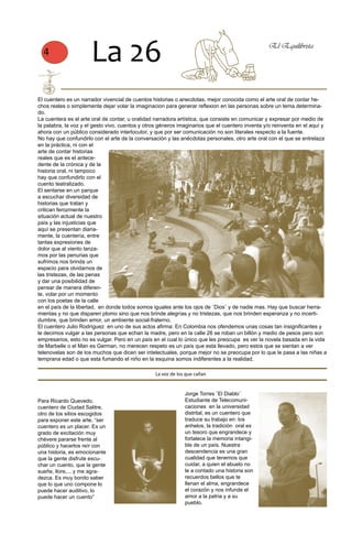 4
                      La 26                                                                      El Equilibrista




El cuentero es un narrador vivencial de cuentos historias o anecdotas, mejor conocida como el arte oral de contar he-
chos reales o simplemente dejar volar la imaginacion para generar reflexion en las personas sobre un tema determina-
do.
La cuentera es el arte oral de contar, u oralidad narradora artística, que consiste en comunicar y expresar por medio de
la palabra, la voz y el gesto vivo, cuentos y otros géneros imaginarios que el cuentero inventa y/o reinventa en el aquí y
ahora con un público considerado interlocutor, y que por ser comunicación no son literales respecto a la fuente.
No hay que confundirlo con el arte de la conversación y las anécdotas personales, otro arte oral con el que se entrelaza
en la práctica, ni con el
arte de contar historias
reales que es el antece-
dente de la crónica y de la
historia oral, ni tampoco
hay que confundirlo con el
cuento teatralizado.
El sentarse en un parque
a escuchar diversidad de
historias que tratan y
critican ferozmente la
situación actual de nuestro
país y las injusticias que
aquí se presentan diaria-
mente, la cuentería, entre
tantas expresiones de
dolor que al viento lanza-
mos por las penurias que
sufrimos nos brinda un
espacio para olvidarnos de
las tristezas, de las penas
y dar una posibilidad de
pensar de manera diferen-
te, volar por un momento
con los poetas de la calle
en el país de la libertad, en donde todos somos iguales ante los ojos de ¨Dios¨ y de nadie mas. Hay que buscar herra-
mientas y no que disparen plomo sino que nos brinde alegrías y no tristezas, que nos brinden esperanza y no incerti-
dumbre, que brinden amor, un ambiente social-fraterno.
El cuentero Julio Rodríguez en uno de sus actos afirma: En Colombia nos ofendemos unas cosas tan insignificantes y
le decimos vulgar a las personas que echan la madre, pero en la calle 26 se roban un billón y medio de pesos pero son
empresarios, esto no es vulgar. Pero en un país en el cual lo único que les preocupa es ver la novela basada en la vida
de Marbelle o el Man es German, no merecen respeto es un país que esta llevado, pero estos que se sientan a ver
telenovelas son de los muchos que dicen ser intelectuales, porque mejor no se preocupa por lo que le pasa a las niñas a
temprana edad o que esta fumando el niño en la esquina somos indiferentes a la realidad.

                                                 La voz de los que callan


                                                               Jorge Torres ¨El Diablo¨
Para Ricardo Quevedo,                                          Estudiante de Telecomuni-
cuentero de Ciudad Salitre,                                    caciones en la universidad
otro de los sitios escogidos                                   distrital, es un cuentero que
para exponer este arte, “ser                                   traduce su trabajo en: los
cuentero es un placer. Es un                                   anhelos, la tradición oral es
grado de excitación muy                                        un tesoro que engrandece y
chévere pararse frente al                                      fortalece la memoria intangi-
público y hacerlos reír con                                    ble de un país. Nuestra
una historia, es emocionante                                   descendencia es una gran
que la gente disfrute escu-                                    cualidad que tenemos que
char un cuento, que la gente                                   cuidar, a quien el abuelo no
sueñe, llore,... y me agra-                                    le a contado una historia son
dezca. Es muy bonito saber                                     recuerdos bellos que te
que lo que uno compone lo                                      llenan el alma, engrandece
puede hacer auditivo, lo                                       el corazón y nos infunde el
puede hacer un cuento”                                         amor a la patria y a su
                                                               pueblo.
 