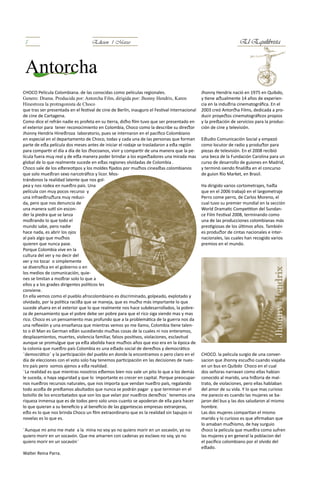 5                                  Edicion 1 Marzo                                                                El Equilibrista



 Antorcha
CHOCO Película Colombiana. de las conocidas como películas regionales.                         Jhonny Hendrix nació en 1975 en Quibdo,
Genero: Drama. Producida por: Antorcha Film, dirigida por: Jhonny Hendrix, Karen               y tiene actualmente 14 años de experien-
Hinestroza la protragonista de Choco                                                           cia en la industria cinematográfica. En el
que tras ser presentada en el festival de cine de Berlín, inauguro el Festival Internacional   2003 creó Antorcha Films, dedicada a pro-
de cine de Cartagena.                                                                          ducir proyectos cinematográficos propios
Como dice el refrán nadie es profeta en su tierra, dicho film tuvo que ser presentado en       y la prestación de servicios para la produc-
el exterior para tener reconocimiento en Colombia, Choco como la describe su director          ción de cine y televisión.
Jhonny Hendrix Hinestroza laboratorio, pues se internaron en el pacifico Colombiano
en especial en el departamento de Choco, todas y cada una de las personas que forman           Estudio Comunicación Social y empezó
parte de esta película dos meses antes de iniciar el rodaje se trasladaron a esta región       como locutor de radio y productor para
para compartir el día a día de los chocoanos, vivir y compartir de una manera que la pe-       piezas de televisión. En el 2008 recibió
lícula fuera muy real y de esta manera poder brindar a los espectadores una mirada mas         una beca de la Fundación Carolina para un
global de lo que realmente sucede en estas regiones olvidadas de Colombia .                    curso de desarrollo de guiones en Madrid,
Choco sale de los estereotipos y los moldes fijados por muchos cineastas colombianos           y terminó siendo finalista en el concurso
que solo muestran sexo narcotráfico y licor. Mos-                                              de guion Río Market, en Brasil.
trándonos la realidad latente que nos gol-
pea y nos rodea en nuestro país. Una                                                           Ha dirigido varios cortometrajes, hasta
película con muy pocos recurso y                                                               que en el 2006 trabajó en el largometraje
una infraestructura muy reduci-                                                                Perro come perro, de Carlos Moreno, el
da, pero que nos denuncia de                                                                   cual tuvo su premier mundial en la sección
una manera sutil sin escon-                                                                    World Dramatic Competition del Sundan-
der la piedra que se lanza                                                                     ce Film Festival 2008, terminando como
mostrando lo que todo el                                                                       una de las producciones colombianas más
mundo sabe, pero nadie                                                                         prestigiosas de los últimos años. También
hace nada, es abrir los ojos                                                                   es productor de cintas nacionales e inter-
al país algo que muchos                                                                        nacionales, las cuales han recogido varios
quieren que nunca pase.                                                                        premios en el mundo.
Porque Colombia vive en la
cultura del ver y no decir del
ver y no tocar o simplemente
se diversifica en el gobierno o en
los medios de comunicación, quie-
nes se limitan a mostrar solo lo que a
ellos y a los grades dirigentes políticos les
conviene.
En ella vemos como el pueblo afrocolombiano es discriminado, golpeado, explotado y
olvidado, por la política racista que se maneja, que es mucho más importante lo que
sucede afuera en el exterior que lo que realmente nos hace subdesarrollados, la pobre-
za de pensamiento que el pobre debe ser pobre para que el rico siga siendo mas y mas
rico. Choco es un pensamiento mas profundo que a la problemática de la guerra nos da
una reflexión y una enseñanza que mientras vemos yo me llamo, Colombia tiene talen-
to o él Man es German están sucediendo muchas cosas de la cuales ni nos enteramos,
desplazamientos, muertes, violencia familiar, falsos positivos, violaciones, esclavitud
aunque se promulgue que ya esta abolida hace muchos años que eso era en la época de
la colonia que nuestro país Colombia es una estado social de derechos y democrático
¨democrático¨ y la participación del pueblo en donde la encontramos o pero claro en el         CHOCO. la pelicula surgio de una conver-
día de elecciones con el voto solo hay tenemos participación en las decisiones de nues-        sacion que Jhonny escucho cuando viajaba
tro país pero somos ajenos a esta realidad.                                                    en un bus en Quibdo Choco en el cual
¨La realidad es que mientras nosotros estemos bien nos vale un pito lo que a los demás         dos señoras narravan como ellas habian
le suceda, o haya seguridad y que lo importante es crecer en capital. Porque preocupar-        conocido al marido, una historia de mal-
nos nuestros recursos naturales, que nos importa que vendan nuestro país, regalando            trato, de violaciones, pero ellas hablaban
todo acosta de prestamos abultados que nunca se podrán pagar y que terminan en el              del amor de su vida. Y lo que mas curioso
bolsillo de los encorbatados que son los que velan por nuestros derechos¨ tenemos una          me parecio es cuando las mujeres se ba-
riqueza inmensa que es de todos pero solo unos cuanto se apoderan de ella para hacer           jaron del bus y las dos saludaron al mismo
lo que quieran a su beneficio y al beneficio de las gigantescas empresas extranjeras,          hombre.
esto es lo que nos brinda Choco un film extraordinario que es la realidad sin tapujos ni       Las dos mujeres compartian el mismo
novelas es lo que es.                                                                          marido y lo curioso es que afirmaban que
                                                                                               lo amaban muchismo, de hay surguio
¨Aunque mi amo me mate a la mina no voy yo no quiero morir en un socavón, yo no                choco la pelicula que muestra como sufren
quiero morir en un socavón. Que me amarren con cadenas yo esclavo no soy, yo no                las mujeres y en general la poblacion del
quiero morir en un socavón¨                                                                    el pacifico colombiano por el olvido del
                                                                                               estado.
Walter Reina Parra.
 