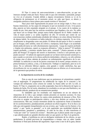 El Tipo A carece de auto-conocimiento y auto-observación, ya que sus
intereses siempre están por fuera. Nunca sabe lo que está sintiendo y pensando, porque
no vive en el presente. Cuando debido a alguna circunstancia fortuita se ve en la
obligación de permanecer en el momento actual, no sabe qué hacer, se aburre y
enseguida comienza a hacer planes para cuando termine el “descanso”.
Hace poco traté ingenuamente de pasear con un amigo triple A. Pese a sus
buenas intenciones, no fue capaz de entregarse ni por un momento al ocio. A los pocos
días, parecía un león enjaulado atrapado en el paisaje. A las cuatro de la mañana ya
estaba de pie, listo para leer las noticias económicas que llegaban a las seis. No sabía
qué hacer con su tiempo libre, porque nunca había dispuesto de él. Había vendido su
vida al mejor postor y se sentía orgulloso de ello. El noventa por ciento de sus
conversaciones estaban centralizadas alrededor del trabajo y en cómo obtener beneficios
de alguna índole. Su existencia se había reducido a la mínima expresión. Ya no vivía,
simplemente se desgastaba como una piedra. El último día del paseo lo llevé a caminar
por un bosque, entre ardillas, ranas de colores y mariposas, hasta llegar a un acantilado
donde podía divisarse un valle absolutamente espectacular. Luego de respirar profundo
y limpiar mis pulmones, esperé su respuesta afirmativa: "¿Qué te parece?" El también
respiró profundo, y mientras miraba hacia atrás, comentó: "¿Nunca pensaste en talar
parte del bosque? El negocio del aserrío es buenísimo. Conozco a una persona que te
puede asesorar". El anhelo de superación puede ser un factor motivacional constructivo,
pero cuando se convierte en la clásica ambición desbordada y obsesiva, no sólo enferma
el cuerpo sino el alma, además de producir un embotamiento significativo de la sen-
sibilidad. La ambición es una de las peores creaciones de la mente, porque arrastra a su
prima hermana la codicia, y ésta, a la destrucción. Trabajar es importante, pero no es lo
único. No es suficiente fabricar zapatos, criar ganado o vender salchichas, hay que
diversificarse de vez en cuando en lo trascendental para no diluirse en el microcosmos
de la ignorancia que produce la rutina.
4. La importancia excesiva de los resultados
Ésta es una de esas tradiciones que no pertenecen al colonialismo español,
sino al anglosajón. El pragmatismo ha establecido las reglas de lo concreto y las
ventajas del utilitarismo como criterio de verdad. Lo bueno debe ser útil. Lo útil, es
bueno. El Tipo A, congruente con su afán acaparador, hace de la obtención de logros su
bandera de lucha. Por tal razón, abandonar los resultados es casi que una blasfemia y un
sin sentido ridículo, producto de un romanticismo pendejo.
Es indudable que los resultados son importantes en un sin número de
situaciones de la vida y que siempre estarán presentes en nuestras acciones. Es muy
difícil prescindir de ellos, incluso los santos están pendientes de alcanzar a Dios. Pero
una cosa es aceptar su participación relativa y otra muy distinta ser esclavo de las
consecuencias. Más aun, existen momentos donde las expectativas frente al desenlace
de los acontecimientos, paradójicamente, producen un efecto negativo. Si se le dice a un
niño que está jugando tranquilamente con sus aviones, que “cuáles son los buenos y los
malos” o que “quién va ganando”, se le está sugiriendo una modalidad distinta de
entretenimiento: ganadores y perdedores. Al cabo de los días, el niño transforma el
“volar por volar” en “carrera de aviones”. Descubre que el placer puede estar en ganar
y que además puede ser ganador absoluto cada vez que quiera: un Tipo A en gestación.
Repito, el problema no está en desligarse totalmente de los efectos, ya que
perderíamos la actitud previsora de resguardamos a tiempo, sino en saber cuando
abandonar el final para disfrutar del argumento. Jugar como a uno le dé la gana, danzar
 