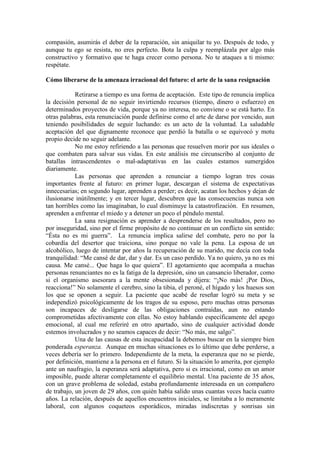 compasión, asumirás el deber de la reparación, sin aniquilar tu yo. Después de todo, y
aunque tu ego se resista, no eres perfecto. Bota la culpa y reemplázala por algo más
constructivo y formativo que te haga crecer como persona. No te ataques a ti mismo:
respétate.
Cómo liberarse de la amenaza irracional del futuro: el arte de la sana resignación
Retirarse a tiempo es una forma de aceptación. Este tipo de renuncia implica
la decisión personal de no seguir invirtiendo recursos (tiempo, dinero o esfuerzo) en
determinados proyectos de vida, porque ya no interesa, no conviene o se está harto. En
otras palabras, esta renunciación puede definirse como el arte de darse por vencido, aun
teniendo posibilidades de seguir luchando: es un acto de la voluntad. La saludable
aceptación del que dignamente reconoce que perdió la batalla o se equivocó y motu
propio decide no seguir adelante.
No me estoy refiriendo a las personas que resuelven morir por sus ideales o
que combaten para salvar sus vidas. En este análisis me circunscribo al conjunto de
batallas intrascendentes o mal-adaptativas en las cuales estamos sumergidos
diariamente.
Las personas que aprenden a renunciar a tiempo logran tres cosas
importantes frente al futuro: en primer lugar, descargan el sistema de expectativas
innecesarias; en segundo lugar, aprenden a perder; es decir, acatan los hechos y dejan de
ilusionarse inútilmente; y en tercer lugar, descubren que las consecuencias nunca son
tan horribles como las imaginaban, lo cual disminuye la catastrofización. En resumen,
aprenden a enfrentar el miedo y a detener un poco el péndulo mental.
La sana resignación es aprender a desprenderse de los resultados, pero no
por inseguridad, sino por el firme propósito de no continuar en un conflicto sin sentido:
“Ésta no es mi guerra”. La renuncia implica salirse del combate, pero no por la
cobardía del desertor que traiciona, sino porque no vale la pena. La esposa de un
alcohólico, luego de intentar por años la recuperación de su marido, me decía con toda
tranquilidad: “Me cansé de dar, dar y dar. Es un caso perdido. Ya no quiero, ya no es mi
causa. Me cansé... Que haga lo que quiera”. El agotamiento que acompaña a muchas
personas renunciantes no es la fatiga de la depresión, sino un cansancio liberador, como
si el organismo asesorara a la mente obsesionada y dijera: “¡No más! ¡Por Dios,
reacciona!” No solamente el cerebro, sino la tibia, el peroné, el hígado y los huesos son
los que se oponen a seguir. La paciente que acabé de reseñar logró su meta y se
independizó psicológicamente de los tragos de su esposo, pero muchas otras personas
son incapaces de desligarse de las obligaciones contraídas, aun no estando
comprometidas afectivamente con ellas. No estoy hablando específicamente del apego
emocional, al cual me referiré en otro apartado, sino de cualquier actividad donde
estemos involucrados y no seamos capaces de decir: “No más, me salgo”.
Una de las causas de esta incapacidad la debemos buscar en la siempre bien
ponderada esperanza. Aunque en muchas situaciones es lo último que debe perderse, a
veces debería ser lo primero. Independiente de la meta, la esperanza que no se pierde,
por definición, mantiene a la persona en el futuro. Si la situación lo amerita, por ejemplo
ante un naufragio, la esperanza será adaptativa, pero si es irracional, como en un amor
imposible, puede alterar completamente el equilibrio mental. Una paciente de 35 años,
con un grave problema de soledad, estaba profundamente interesada en un compañero
de trabajo, un joven de 29 años, con quién había salido unas cuantas veces hacía cuatro
años. La relación, después de aquellos encuentros iniciales, se limitaba a lo meramente
laboral, con algunos coqueteos esporádicos, miradas indiscretas y sonrisas sin
 