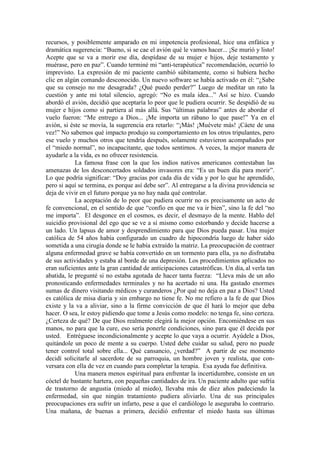 recursos, y posiblemente amparado en mi impotencia profesional, hice una enfática y
dramática sugerencia: “Bueno, si se cae el avión qué le vamos hacer... ¡Se murió y listo!
Acepte que se va a morir ese día, despídase de su mujer e hijos, deje testamento y
muérase, pero en paz”. Cuando terminé mi “anti-terapéutica” recomendación, ocurrió lo
imprevisto. La expresión de mi paciente cambió súbitamente, como si hubiera hecho
clic en algún comando desconocido. Un nuevo software se había activado en él: “¿Sabe
que su consejo no me desagrada? ¿Qué puedo perder?” Luego de meditar un rato la
cuestión y ante mi total silencio, agregó: “No es mala idea...” Así se hizo. Cuando
abordó el avión, decidió que aceptaría lo peor que le pudiera ocurrir. Se despidió de su
mujer e hijos como si partiera al más allá. Sus “últimas palabras” antes de abordar el
vuelo fueron: “Me entrego a Dios... ¡Me importa un rábano lo que pase!” Ya en el
avión, si éste se movía, la sugerencia era retarlo: “¡Más! ¡Muévete más! ¡Cáete de una
vez!” No sabemos qué impacto produjo su comportamiento en los otros tripulantes, pero
ese vuelo y muchos otros que tendría después, solamente estuvieron acompañados por
el “miedo normal”, no incapacitante, que todos sentirnos. A veces, la mejor manera de
ayudarle a la vida, es no ofrecer resistencia.
La famosa frase con la que los indios nativos americanos contestaban las
amenazas de los desconcertados soldados invasores era: “Es un buen día para morir”.
Lo que podría significar: “Doy gracias por cada día de vida y por lo que he aprendido,
pero si aquí se termina, es porque así debe ser”. Al entregarse a la divina providencia se
deja de vivir en el futuro porque ya no hay nada qué controlar.
La aceptación de lo peor que pudiera ocurrir no es precisamente un acto de
fe convencional, en el sentido de que “confío en que me va ir bien”, sino la fe del “no
me importa”. El desgonce en el cosmos, es decir, el desmayo de la mente. Hablo del
suicidio provisional del ego que se ve a sí mismo como estorbando y decide hacerse a
un lado. Un lapsus de amor y desprendimiento para que Dios pueda pasar. Una mujer
católica de 54 años había configurado un cuadro de hipocondría luego de haber sido
sometida a una cirugía donde se le había extraído la matriz. La preocupación de contraer
alguna enfermedad grave se había convertido en un tormento para ella, ya no disfrutaba
de sus actividades y estaba al borde de una depresión. Los procedimientos aplicados no
eran suficientes ante la gran cantidad de anticipaciones catastróficas. Un día, al verla tan
abatida, le pregunté si no estaba agotada de hacer tanta fuerza: “Lleva más de un año
pronosticando enfermedades terminales y no ha acertado ni una. Ha gastado enormes
sumas de dinero visitando médicos y curanderos ¿Por qué no deja en paz a Dios? Usted
es católica de misa diaria y sin embargo no tiene fe. No me refiero a la fe de que Dios
existe y la va a aliviar, sino a la firme convicción de que él hará lo mejor que deba
hacer. O sea, le estoy pidiendo que tome a Jesús como modelo: no tenga fe, sino certeza.
¿Certeza de qué? De que Dios realmente elegirá la mejor opción. Encomiéndese en sus
manos, no para que la cure, eso sería ponerle condiciones, sino para que él decida por
usted. Entréguese incondicionalmente y acepte lo que vaya a ocurrir. Ayúdele a Dios,
quitándole un poco de mente a su cuerpo. Usted debe cuidar su salud, pero no puede
tener control total sobre ella... Qué cansancio, ¿verdad?” A partir de ese momento
decidí solicitarle al sacerdote de su parroquia, un hombre joven y realista, que con-
versara con ella de vez en cuando para completar la terapia. Esa ayuda fue definitiva.
Una manera menos espiritual para enfrentar la incertidumbre, consiste en un
cóctel de bastante hartera, con pequeñas cantidades de ira. Un paciente adulto que sufría
de trastorno de angustia (miedo al miedo), llevaba más de diez años padeciendo la
enfermedad, sin que ningún tratamiento pudiera aliviarlo. Una de sus principales
preocupaciones era sufrir un infarto, pese a que el cardiólogo le aseguraba lo contrario.
Una mañana, de buenas a primera, decidió enfrentar el miedo hasta sus últimas
 