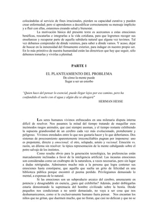 colocándolas al servicio de fines irracionales, pierden su capacidad curativa y pueden
crear enfermedad; pero si aprendemos a decodificar correctamente su mensaje implícito
y a fluir con ellas, estaremos creando salud y bienestar.
La motivación básica del presente texto es acercamos a estas emociones
benéficas, rescatarlas e integrarlas a la vida cotidiana, para que logremos recoger sus
enseñanzas y recuperar parte de aquella sabiduría natural que alguna vez tuvimos. Tal
vez debamos comprender de dónde venimos, para saber a dónde vamos. Y acaso, dejar
de buscar en la inmensidad del firmamento exterior, para indagar en nuestro propio ser.
En lo más primitivo de nuestra humanidad están las directrices que hay que seguir, sólo
debemos tomarlas y vivirlas a plenitud.
PARTE 1
EL PLANTEAMIENTO DEL PROBLEMA
De cómo la mente puede
llegar a ser un estorbo
“Quien hace del pensar lo esencial, puede llegar lejos por ese camino, pero ha
confundido el suelo con el agua y algún día se ahogará"
HERMAN HESSE
Los seres humanos vivimos enfrascados en una milenaria disputa interna
difícil de resolver. Nos pasamos la mitad del tiempo tratando de maquillar esos
incómodos rasgos animales, que casi siempre asoman, y el tiempo restante exhibiendo
la supuesta grandiosidad de un cerebro cada vez más evolucionado, protuberante y
peligroso. Vivimos enredados entre lo que nos gustaría hacer y lo que deberíamos. Dos
sistemas de procesamiento aparentemente irreconciliables pugnan por imponerse: uno
es prepotente, directo y emocional; el otro, solapado, astuto y racional. Emoción vs.
razón, un dilema sin resolver: la típica representación de la mente cabalgando sobre el
potro salvaje de los instintos.
Como resulta obvio para la generación tecnológica, las preferencias están
marcadamente inclinadas a favor de la inteligencia artificial. Las incautas emociones
son consideradas como un exabrupto de la naturaleza, a veces necesarias, pero sin lugar
a dudas retrógradas. Admiramos mucho más a la persona que logra contener sus
emociones hasta constiparse, que aquélla que suelta un grito de felicidad en una
biblioteca pública porque encontró el poema perdido. Privilegiamos demasiado lo
mental, a expensas de lo natural.
Si las emociones son un subproducto arcaico del cerebro, amenazante en
potencia y desagradable en esencia, ¿para qué exhibirlas? Además, poder doblegarlas
estaría demostrando la supremacía del hombre civilizado sobre la bestia. Desde
pequeños nos condicionan a no sentir demasiado, no vaya a ser cosa que nos
deshumanicemos, como si lo exclusivamente humano fuera pensar. Nos encantan los
niños que no gritan, que duermen mucho, que no lloran, que casi no defecan y que no se
 