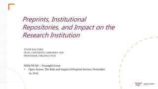TYLER WALTERS,
DEAN, UNIVERSITY LIBRARIES AND
PROFESSOR, VIRGINIA TECH
Preprints, Institutional
Repositories, and Impact on the
Research Institution
NISO/NFAIS -- Foresight Event
 Open Access: The Role and Impact of Preprint Servers, November
14, 2019
 