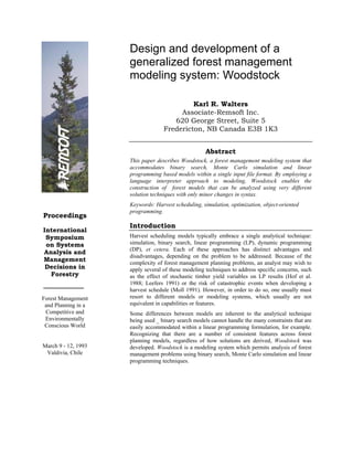 Design and development of a
                     generalized forest management
                     modeling system: Woodstock

                                            Karl R. Walters
                                        Associate-Remsoft Inc.
                                      620 George Street, Suite 5
                                   Fredericton, NB Canada E3B 1K3


                                                     Abstract
                     This paper describes Woodstock, a forest management modeling system that
                     accommodates binary search, Monte Carlo simulation and linear
                     programming based models within a single input file format. By employing a
                     language interpreter approach to modeling, Woodstock enables the
                     construction of forest models that can be analyzed using very different
                     solution techniques with only minor changes in syntax.
                     Keywords: Harvest scheduling, simulation, optimization, object-oriented
                     programming.
Proceedings
                     Introduction
International
 Symposium           Harvest scheduling models typically embrace a single analytical technique:
 on Systems          simulation, binary search, linear programming (LP), dynamic programming
                     (DP), et cetera. Each of these approaches has distinct advantages and
Analysis and
                     disadvantages, depending on the problem to be addressed. Because of the
Management           complexity of forest management planning problems, an analyst may wish to
 Decisions in        apply several of these modeling techniques to address specific concerns, such
  Forestry           as the effect of stochastic timber yield variables on LP results (Hof et al.
                     1988; Leefers 1991) or the risk of catastrophic events when developing a
                     harvest schedule (Moll 1991). However, in order to do so, one usually must
Forest Management    resort to different models or modeling systems, which usually are not
 and Planning in a   equivalent in capabilities or features.
 Competitive and     Some differences between models are inherent to the analytical technique
 Environmentally     being used _ binary search models cannot handle the many constraints that are
 Conscious World     easily accommodated within a linear programming formulation, for example.
                     Recognizing that there are a number of consistent features across forest
                     planning models, regardless of how solutions are derived, Woodstock was
March 9 - 12, 1993   developed. Woodstock is a modeling system which permits analysis of forest
 Valdivia, Chile     management problems using binary search, Monte Carlo simulation and linear
                     programming techniques.
 