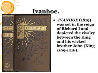 Ivanhoe.   IVANHOE  (1819) was set in the reign of Richard I and depicted the rivalry between the King and his wicked brother John (King 1199-1216).  