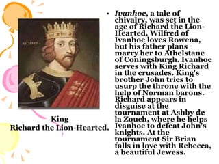 Ivanhoe , a tale of chivalry, was set in the age of Richard the Lion-Hearted. Wilfred of Ivanhoe loves Rowena, but his father plans marry her to Athelstane of Coningsburgh. Ivanhoe serves with King Richard in the crusades. King's brother John tries to usurp the throne with the help of Norman barons. Richard appears in disguise at the tournament at Ashby de la Zouch, where he helps Ivanhoe to defeat John's knights. At the tournament Sir Brian falls in love with Rebecca, a beautiful Jewess.  King Richard the Lion-Hearted. 