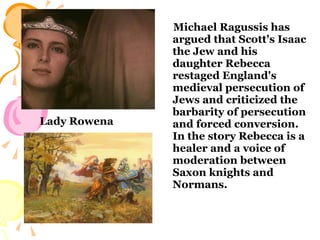Michael Ragussis has argued that Scott's Isaac the Jew and his daughter Rebecca restaged England's medieval persecution of Jews and criticized the barbarity of persecution and forced conversion. In the story Rebecca is a healer and a voice of moderation between Saxon knights and Normans. Lady Rowena 