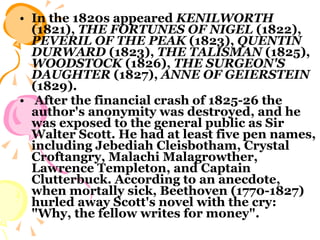 In the 1820s appeared  KENILWORTH  (1821),  THE FORTUNES OF NIGEL  (1822),  PEVERIL OF THE PEAK  (1823),  QUENTIN DURWARD  (1823),  THE TALISMAN  (1825),  WOODSTOCK  (1826),  THE SURGEON'S   DAUGHTER  (1827),  ANNE OF GEIERSTEIN   (1829). After the financial crash of 1825-26 the author's anonymity was destroyed, and he was exposed to the general public as Sir Walter Scott. He had at least five pen names, including Jebediah Cleisbotham, Crystal Croftangry, Malachi Malagrowther, Lawrence Templeton, and Captain Clutterbuck. According to an anecdote, when mortally sick, Beethoven (1770-1827) hurled away Scott's novel with the cry: "Why, the fellow writes for money".  