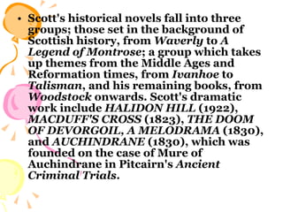 Scott's historical novels fall into three groups; those set in the background of Scottish history, from  Waverly  to  A Legend of Montrose ; a group which takes up themes from the Middle Ages and Reformation times, from  Ivanhoe  to  Talisman , and his remaining books, from  Woodstock  onwards. Scott's dramatic work include  HALIDON HILL  (1922),  MACDUFF'S CROSS  (1823),  THE DOOM   OF DEVORGOIL,   A MELODRAMA  (1830), and  AUCHINDRANE  (1830), which was founded on the case of Mure of Auchindrane in Pitcairn's  Ancient Criminal Trials .  