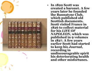 In 1820 Scott was created a baronet. A few years later he founded the Bannatyne Club, which published old Scottish documents. Scott visited France in 1826 to collect material for his  LIFE OF   NAPOLEON , which was published in 9 volumes in 1827. A few years earlier Scott had started to keep his  Journal , recording in undiscourageable spirit his deteriorating health and other misfortunes.  