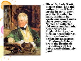 His wife, Lady Scott, died in 1826, and the author himself had a stroke in 1830. Next year Scott sailed to Italy. In Malta he wrote one novel and a short story, and in Naples he collected old songs and ballads. After return to England in 1832, he died on September 21. Scott was buried beside his ancestors in Dryburgh Abbey. From the profits of his writings all his debts were ultimately paid.  