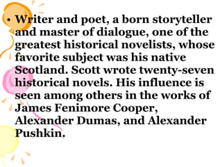 Writer and poet, a born storyteller and master of dialogue, one of the greatest historical novelists, whose favorite subject was his native Scotland. Scott wrote twenty-seven historical novels. His influence is seen among others in the works of James Fenimore Cooper, Alexander Dumas, and Alexander Pushkin. 