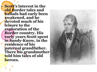 Scott's interest in the old Border tales and ballads had early been awakened, and he devoted much of his leisure to the exploration of the Border country. His early years Scott spent in Sandy-Know, in the residence of his paternal grandfather. There his grandmother told him tales of old heroes.   