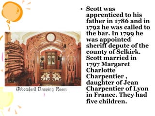 Scott was apprenticed to his father in 1786 and in 1792 he was called to the bar. In 1799 he was appointed sheriff depute of the county of Selkirk.   Scott married in 1797 Margaret Charlotte Charpentier , daughter of Jean Charpentier of Lyon in France. They had five children.   