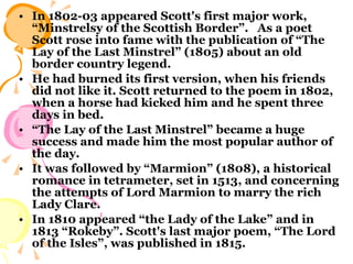 In 1802-03 appeared Scott's first major work, “Minstrelsy of the Scottish Border”.  As a poet Scott rose into fame with the publication of “The Lay of the Last Minstrel” (1805) about an old border country legend.  He had burned its first version, when his friends did not like it. Scott returned to the poem in 1802, when a horse had kicked him and he spent three days in bed.  “ The Lay of the Last Minstrel” became a huge success and made him the most popular author of the day.  It was followed by “Marmion” (1808), a historical romance in tetrameter, set in 1513, and concerning the attempts of Lord Marmion to marry the rich Lady Clare.  In 1810 appeared “the Lady of the Lake” and in 1813 “Rokeby”. Scott's last major poem, “The Lord of the Isles”, was published in 1815.  