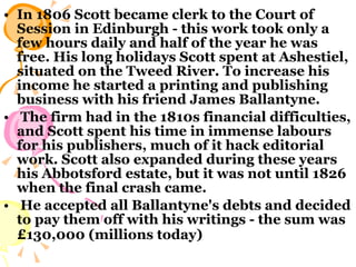 In 1806 Scott became clerk to the Court of Session in Edinburgh - this work took only a few hours daily and half of the year he was free. His long holidays Scott spent at Ashestiel, situated on the Tweed River. To increase his income he started a printing and publishing business with his friend James Ballantyne. The firm had in the 1810s financial difficulties, and Scott spent his time in immense labours for his publishers, much of it hack editorial work. Scott also expanded during these years his Abbotsford estate, but it was not until 1826 when the final crash came. He accepted all Ballantyne's debts and decided to pay them off with his writings - the sum was £130,000 (millions today)   
