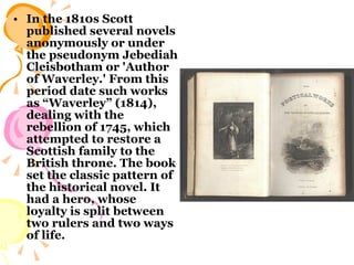 In the 1810s Scott published several novels anonymously or under the pseudonym Jebediah Cleisbotham or 'Author of Waverley.' From this period date such works as “Waverley” (1814), dealing with the rebellion of 1745, which attempted to restore a Scottish family to the British throne. The book set the classic pattern of the historical novel. It had a hero, whose loyalty is split between two rulers and two ways of life.  