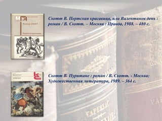 Скотт В. Пертская красавица, или Валентинов день :
роман / В. Скотт. – Москва : Правда, 1988. – 480 с.
Скотт В. Пуритане : роман / В. Скотт. - Москва:
Художественная литература, 1989. – 364 с.
 
