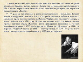 У перші роки самостійної адвокатської практики Вальтер Скотт їздив по країні,
принагідно збираючи народні легенди і балади про шотландських героїв минулого.
Він захопився перекладами німецької поезії, анонімно опублікував свої переклади
балади Бюргера «Ленора».
У 1791 році він познайомився зі своїм першим коханням — Вільяміною Белшес,
дочкою единбурзького адвоката. Скотт п'ять років намагався добитися взаємності
Вільяміни, проте дівчина зважила на Вільяма Форбса, сина заможного банкіра, за
якого і вийшла заміж 1796 року. Нерозділене кохання стало для юнака сильним
ударом: частинки образу Вільяміни потім неодноразово виявлялися в героїнях
романів письменника. У 1797 році одружився з Шарлоттою Шерпантьє. У 1799 стає
шерифом графства Селкерк, а у 1806 — секретарем суду. У 1830–1831 роках Скотт
зазнає три апоплексичні удари і помирає у 1832 році від інфаркту.
 
