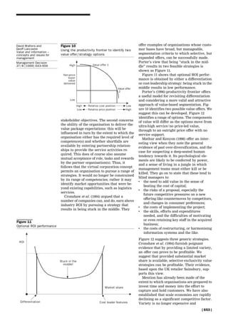 stakeholder objectives. The second concerns
the ability of the organisation to deliver the
value package expectations: this will be
influenced in turn by the extent to which the
organisation either has the required level of
competence(s) and whether shortfalls are
available by entering partnership relation-
ships to provide the service activities re-
quired. This does of course also assume
mutual acceptance of role, tasks and rewards
by the partner organisation(s). Thus, it
follows that the virtual corporation concept
permits an organisation to pursue a range of
strategies. It would no longer be constrained
by its range of competencies; rather it may
identify market opportunities that were be-
yond existing capabilities, such as logistics
services.
Cronshaw et al. (1994) argued that a
number of companies can, and do, earn above
industry ROI by pursuing a strategy that
results in being stuck in the middle. They
offer examples of organisations whose custo-
mer bases have broad, but manageable,
segmentation criteria to which selective, but
expanded offers, can be successfully made.
Porter's view that being ``stuck in the mid-
dle'' results in two feasible strategies is
shown as Figure 11.
Figure 11 shows that optional ROI perfor-
mance is obtained by either a differentiation
or cost-leadership strategy: being stuck in the
middle results in low performance.
Porter's (1996) productivity frontier offers
a useful model for revisiting differentiation
and considering a more valid and attractive
approach of value-based segmentation. Fig-
ure 10 identifies two possible value offers. We
suggest this can be developed. Figure 12
identifies a range of options. The components
of value will differ as the options move from
ultra-high service/no price-led value,
through to an outright price offer with no
service support.
Mathur and Kenyon (1998) offer an inter-
esting view when they note the general
evidence of past over-diversification, and the
case for suspecting a deep-seated human
tendency towards it. Its psychological ele-
ments are likely to be conferred by power,
and a sense of living in a jungle in which
management teams must either kill or be
killed. They go on to state that these tend to
blind managers to:
. the need to add value in the sense of
beating the cost of capital;
. the risks of a proposal, especially the
future competitive pressures on a new
offering like countermoves by competitors,
and changes in consumer preferences;
. the costs of implementing the project;
. the skills, efforts and expenditures
needed, and the difficulties of motivating
or even retaining key staff in the acquired
business;
. the costs of restructuring, or harmonising
information systems and the like.
Figure 12 suggests three generic strategies.
Cronshaw et al. (1994) furnish poignant
evidence that by providing a limited variety,
an offer can prove to be profitable. We
suggest that provided substantial market
share is available, selective exclusivity value
strategies can be profitable. Their evidence,
based upon the UK retailer Sainsbury, sup-
ports this view.
Mention has already been made of the
extent to which organisations are prepared to
invest time and money into the effort to
capture and hold customers. We have also
established that scale economies are rapidly
declining as a significant competitive factor.
Variety is no longer expensive and
Figure 11
Optional ROI performance
Figure 10
Using the productivity frontier to identify two
value offer/strategy options
[ 653 ]
David Walters and
Geoff Lancaster
Value and information ±
concepts and issues for
management
Management Decision
37/8 [1999] 643±656
 