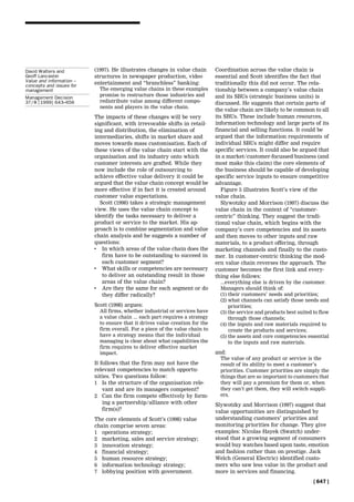(1997). He illustrates changes in value chain
structures in newspaper production, video
entertainment and ``branchless'' banking:
The emerging value chains in these examples
promise to restructure those industries and
redistribute value among different compo-
nents and players in the value chain.
The impacts of these changes will be very
significant, with irrevocable shifts in retail-
ing and distribution, the elimination of
intermediaries, shifts in market share and
moves towards mass customisation. Each of
these views of the value chain start with the
organisation and its industry onto which
customer interests are grafted. While they
now include the role of outsourcing to
achieve effective value delivery it could be
argued that the value chain concept would be
more effective if in fact it is created around
customer value expectations.
Scott (1998) takes a strategic management
view. He uses the value chain concept to
identify the tasks necessary to deliver a
product or service to the market. His ap-
proach is to combine segmentation and value
chain analysis and he suggests a number of
questions:
. In which areas of the value chain does the
firm have to be outstanding to succeed in
each customer segment?
. What skills or competencies are necessary
to deliver an outstanding result in those
areas of the value chain?
. Are they the same for each segment or do
they differ radically?
Scott (1998) argues:
All firms, whether industrial or services have
a value chain ... each part requires a strategy
to ensure that it drives value creation for the
firm overall. For a piece of the value chain to
have a strategy means that the individual
managing is clear about what capabilities the
firm requires to deliver effective market
impact.
It follows that the firm may not have the
relevant competencies to match opportu-
nities. Two questions follow:
1 Is the structure of the organisation rele-
vant and are its managers competent?
2 Can the firm compete effectively by form-
ing a partnership/alliance with other
firm(s)?
The core elements of Scott's (1998) value
chain comprise seven areas:
1 operations strategy;
2 marketing, sales and service strategy;
3 innovation strategy;
4 financial strategy;
5 human resource strategy;
6 information technology strategy;
7 lobbying position with government.
Coordination across the value chain is
essential and Scott identifies the fact that
traditionally this did not occur. The rela-
tionship between a company's value chain
and its SBUs (strategic business units) is
discussed. He suggests that certain parts of
the value chain are likely to be common to all
its SBUs. These include human resources,
information technology and large parts of its
financial and selling functions. It could be
argued that the information requirements of
individual SBUs might differ and require
specific services. It could also be argued that
in a market/customer-focussed business (and
most make this claim) the core elements of
the business should be capable of developing
specific service inputs to ensure competitive
advantage.
Figure 5 illustrates Scott's view of the
value chain.
Slywotzky and Morrison (1997) discuss the
value chain in the context of ``customer-
centric'' thinking. They suggest the tradi-
tional value chain, which begins with the
company's core competencies and its assets
and then moves to other inputs and raw
materials, to a product offering, through
marketing channels and finally to the custo-
mer. In customer-centric thinking the mod-
ern value chain reverses the approach. The
customer becomes the first link and every-
thing else follows:
...everything else is driven by the customer.
Managers should think of:
(1) their customers' needs and priorities;
(2) what channels can satisfy those needs and
priorities;
(3) the service and products best suited to flow
through those channels;
(4) the inputs and raw materials required to
create the products and services;
(5) the assets and core competencies essential
to the inputs and raw materials.
and:
The value of any product or service is the
result of its ability to meet a customer's
priorities. Customer priorities are simply the
things that are so important to customers that
they will pay a premium for them or, when
they can't get them, they will switch suppli-
ers.
Slywotzky and Morrison (1997) suggest that
value opportunities are distinguished by
understanding customers' priorities and
monitoring priorities for change. They give
examples: Nicolas Hayek (Swatch) under-
stood that a growing segment of consumers
would buy watches based upon taste, emotion
and fashion rather than on prestige. Jack
Welch (General Electric) identified custo-
mers who saw less value in the product and
more in services and financing.
[ 647 ]
David Walters and
Geoff Lancaster
Value and information ±
concepts and issues for
management
Management Decision
37/8 [1999] 643±656
 