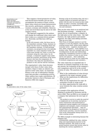 This suggests a broad perspective of value,
well beyond direct benefits and one that
encompasses the nuances of basic criteria.
Basic value criteria are broad characteristics
like security, performance, aesthetics, con-
venience, economy and reliability. However,
at the next level these may be seen to be wide
ranging criteria.
The approach suggested by the authors
will change the traditional value chain such
that it takes on a customer-driven perspec-
tive. Slywotzky and Morrison (1997) go
further:
In the old economic order, the focus was on
the immediate customer. Today, business no
longer has the luxury of thinking about just
the immediate customer. To find and keep
customers, our perspective has to be radically
expanded. In a value migration world, our
vision must include two, three, or even four
customers along the value chain. So, for
example, a component supplier must under-
stand the economic motivations of the manu-
facturer who buys the components, the
distributor who takes the manufacturer's
products to sell, and the end-use consumer.
The organisation's value chain becomes
merged with those of other value chain
members. Figure 6 takes an industry per-
spective of the value chain. An important
feature is the role of information manage-
ment that provides a coordinating activity.
Other authors have made contributions. Of
particular interest is that of Normann and
Ramirez (1993) who suggest:
Strategy is the art of creating value..the way a
company defines its business and links to-
gether with the only two resources that really
matter in today's economy: knowledge and
relationships on an organisation's competen-
cies and customers.
They see the value chain as an analytical tool
that facilitates strategy: ... strategy is pri-
marily the art of positioning a company in
the right place on the value chain ± the right
business, the right products and market
segments, the right value-adding activities.
They go on to add:
Their focus of strategic analysis is not the
company or even the industry, but the value
creating system itself, within which different
economic actors ± suppliers, business part-
ners, allies, customers ± work together to co-
produce value. Their key strategic task is the
reconfiguration of roles and relationships
among this constellation of actors in order to
mobilise the creation of value in new forms
and by new players ... their underlying
strategic goal is to create an ever improving
fit between competencies and customers...
The value chain has an expanded role. It
becomes an integral component in the strat-
egy process: the evaluation of the company's
core competence and its fit in the overall
creation of value. The questions to be asked
are:
. What is the combination of value drivers
required by the target customer group?
. What are the implications for differentia-
tion decisions?
. What are the implications for costs: do
economies of scale or scope exist?
. Are there opportunities for trade-offs to
occur between the value creation system
partners?
An example of the application of fresh
thinking is produced by Normann and Ra-
mirez (1993). They use IKEA as an example of
a company that epitomises the new logic of
value:
...any product or service is really the result of
a complicated set of activities: myriad eco-
nomic transactions and institutional ar-
rangements among suppliers and customers,
employees and managers, teams of technical
and organisational specialists ... what we
usually think of as prospects or services are
really frozen activities, concrete manifesta-
tions of the relationships among actors in a
value creating system.
The IKEA example is interesting because the
company has:
systematically redefined the roles, relation-
ships and organisational practices in the
furniture business. The result is an inte-
grated business system that invents value by
matching the various capabilities of
Figure 5
An alternative view of the value chain
[ 648 ]
David Walters and
Geoff Lancaster
Value and information ±
concepts and issues for
management
Management Decision
37/8 [1999] 643±656
 