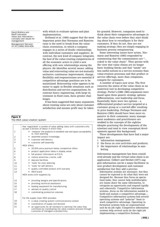 with which to evaluate options and plan
implementation.
Zeithaml et al. (1993) suggest that the most
important point that Normann and Ramirez
raise is the need to break from the value-
chain orientation, in which a company
engages in a series of dyadic relationships
with individual customers and suppliers. In
contrast, the new kind of company integrates
the best of the value-creating competencies of
all the economic actors to yield a new
offering with new relationships among the
players. He identifies several issues: adding
value and reinventing value are not mutually
exclusive; continuous improvement, change,
flexibility and responsiveness are essential if
competitive advantage positions are to be
maintained. Reinventing value appears to be
easier to apply in flexible situations such as
distribution and service organisations; by
contrast heavy engineering, with large in-
vestment in fixed costs, faces greater chal-
lenges.
It has been suggested that many arguments
about creating value are only about customer
satisfaction and assume profit may be taken
for granted. However, companies need to
think about their comparative advantages in
the value chain even before they start think-
ing about how to reconfigure it for their
customers. If they do not, they are not
making strategy; they are simply engaging in
business process reengineering.
Some interesting issues have arisen. Nor-
mann and Ramirez (1993) responded by
commenting that the commentators are ``...
yoked to the value chain''. They persist with
the view that value chains are no longer
basic building blocks and that ``needs'' are
less useful notions in a service economy than
value-creation processes and that product or
service offerings, more than companies,
compete for customers.
A number of topics now arise. The first
concerns the status of the value chain as an
analytical tool in developing competitive
strategy. Porter's (1980; 1985) arguments were
based upon three generic strategy options:
differentiation, cost leadership and focus.
Essentially there were two options ± a
differentiated product/service targeted at a
customer group or a cost-led offer resulting
in price leadership. Perhaps Normann and
Ramirez (1993) should have been more ex-
pansive in their comments: many manage-
ment academics and practitioners are
wedded to the concepts of the eighties
(despite practising the developments of the
nineties) and tend to view conceptual devel-
opments against this background.
Three developments that have had a major
impact are:
1 information management;
2 the focus on core activities and products;
3 the importance of relationships in mar-
keting.
Information management has been consid-
ered already and the virtual value chain is an
application. Gilbert and Strebel (1977) sug-
gest information can be a major facilitator in
new product development and customer
satisfaction but they add a proviso:
Information systems are necessary, but they
cannot be expected to do what they were not
designed for. Because they focus on specia-
lised tasks, they cannot help multidisciplin-
ary teams share the same information, to
recognise an opportunity and respond rapidly
and coherently. Competitive information
systems...focus on the information needed to
build and sustain a competitive advantage...-
Competitive information systems link several
operating systems and ``polarise'' them to-
ward competitive advantage. Operating in-
formation systems help an organisational
unit do its job right. Competitive information
systems help several units do the right job
implementing a competitive formula.
Figure 8
The IKEA value creation system
[ 651 ]
David Walters and
Geoff Lancaster
Value and information ±
concepts and issues for
management
Management Decision
37/8 [1999] 643±656
 