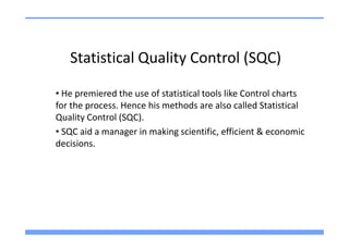 Statistical Quality Control (SQC)

• He premiered the use of statistical tools like Control charts
for the process. Hence his methods are also called Statistical
Quality Control (SQC).
• SQC aid a manager in making scientific, efficient & economic
decisions.
 
