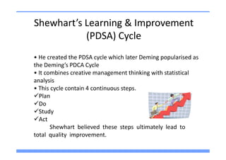 Shewhart’s Learning & Improvement
           (PDSA) Cycle
• He created the PDSA cycle which later Deming popularised as
the Deming’s PDCA Cycle
• It combines creative management thinking with statistical
analysis
• This cycle contain 4 continuous steps.
  Plan
  Do
  Study
  Act
       Shewhart believed these steps ultimately lead to
total quality improvement.
 