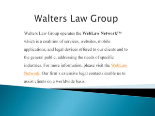 Walters Law Group operates the WebLaw Network™
which is a coalition of services, websites, mobile
applications, and legal devices offered to our clients and to
the general public, addressing the needs of specific
industries. For more information, please visit the WebLaw
Network. Our firm’s extensive legal contacts enable us to
assist clients on a worldwide basis.
 