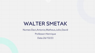 WALTER SMETAK
Nomes:Davi,Antonio,Matheus,Julio,David
Professor:Henrique
Data:26/10/23
 
