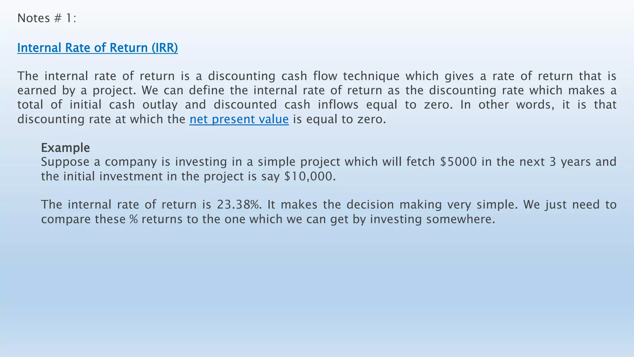 Notes # 1:
Internal Rate of Return (IRR)
The internal rate of return is a discounting cash flow technique which gives a rate of return that is
earned by a project. We can define the internal rate of return as the discounting rate which makes a
total of initial cash outlay and discounted cash inflows equal to zero. In other words, it is that
discounting rate at which the net present value is equal to zero.
Example
Suppose a company is investing in a simple project which will fetch $5000 in the next 3 years and
the initial investment in the project is say $10,000.
The internal rate of return is 23.38%. It makes the decision making very simple. We just need to
compare these % returns to the one which we can get by investing somewhere.
 