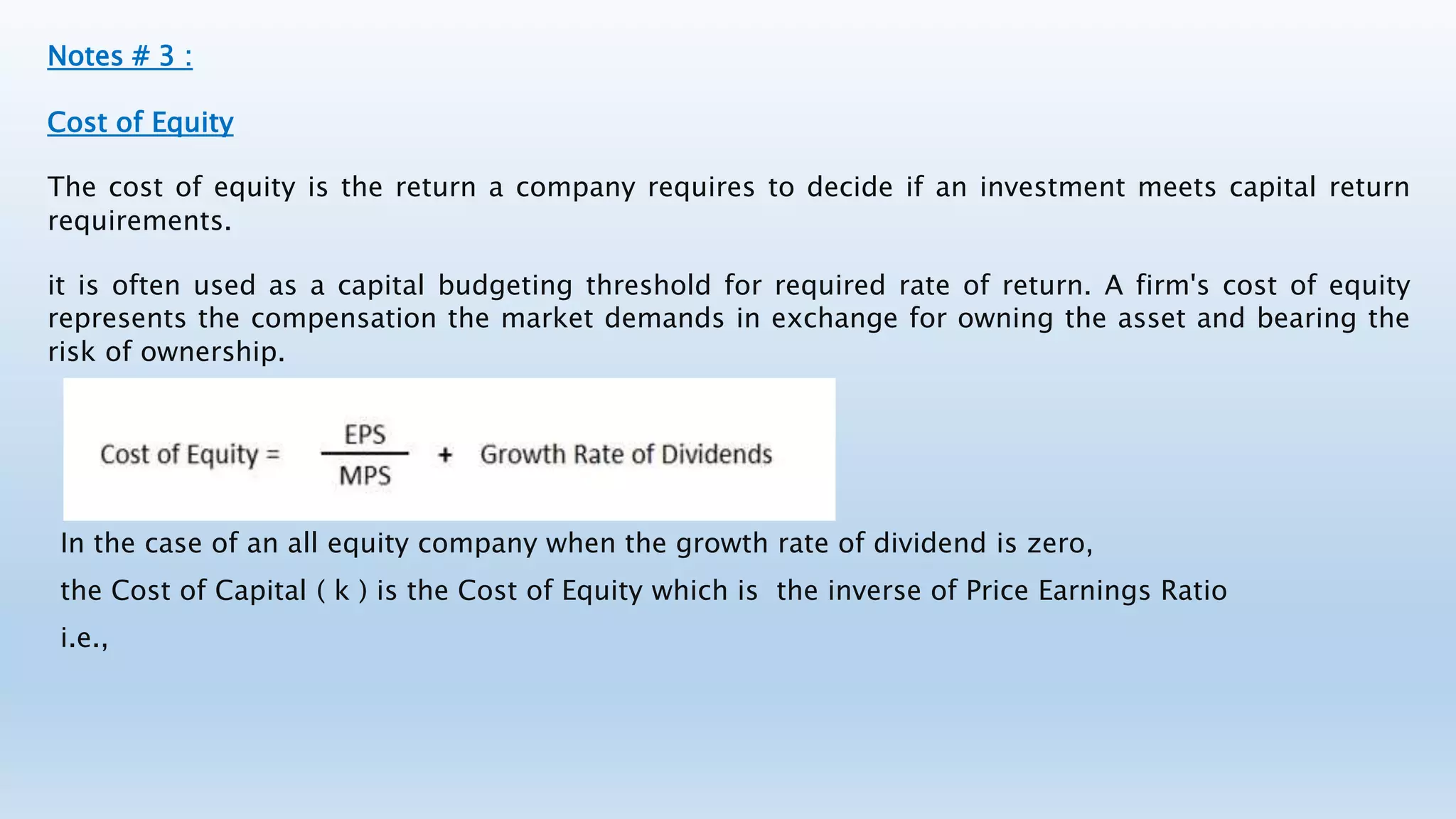 Notes # 3 :
Cost of Equity
The cost of equity is the return a company requires to decide if an investment meets capital return
requirements.
it is often used as a capital budgeting threshold for required rate of return. A firm's cost of equity
represents the compensation the market demands in exchange for owning the asset and bearing the
risk of ownership.
In the case of an all equity company when the growth rate of dividend is zero,
the Cost of Capital ( k ) is the Cost of Equity which is the inverse of Price Earnings Ratio
i.e.,
 