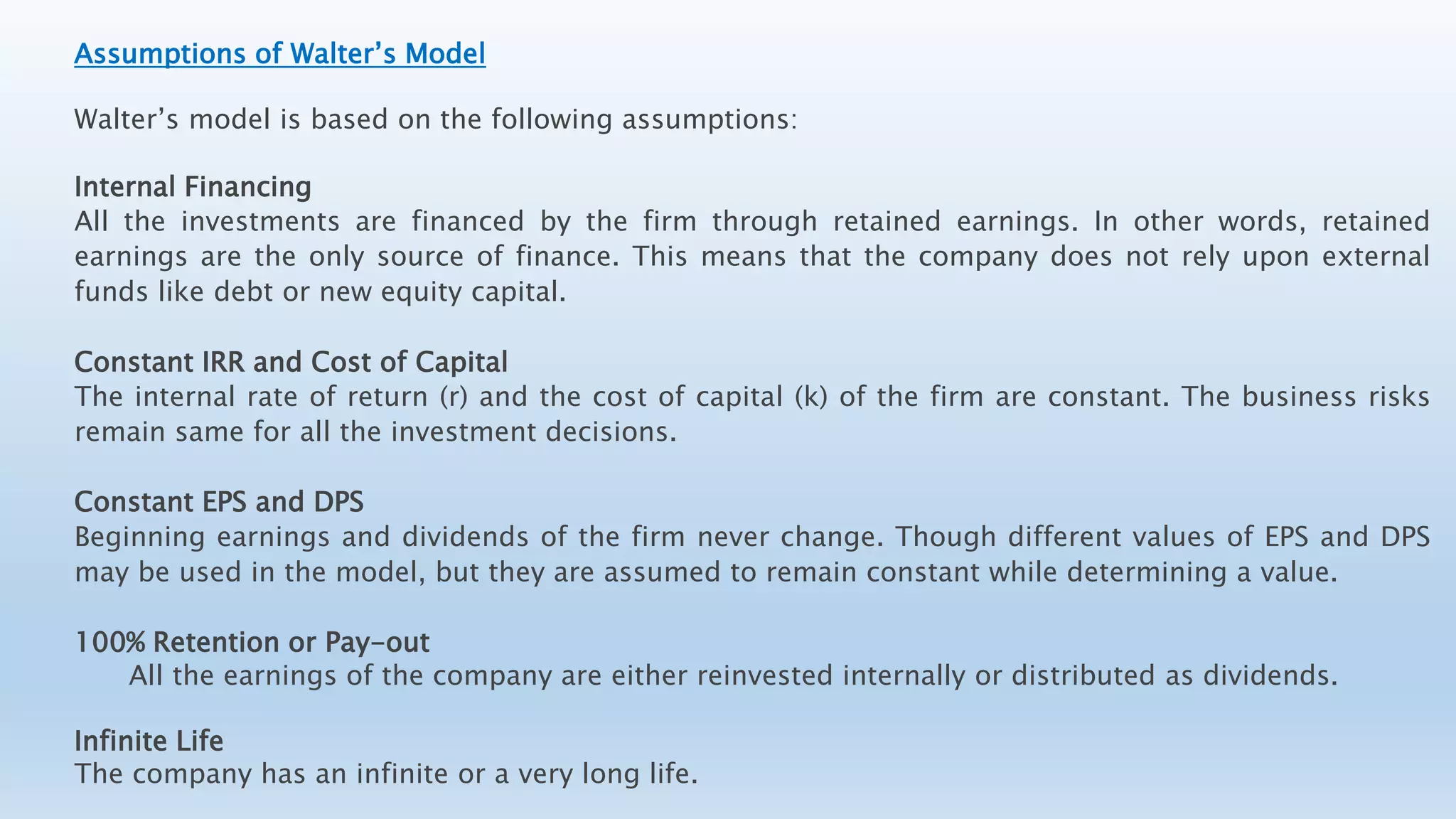 Assumptions of Walter’s Model
Walter’s model is based on the following assumptions:
Internal Financing
All the investments are financed by the firm through retained earnings. In other words, retained
earnings are the only source of finance. This means that the company does not rely upon external
funds like debt or new equity capital.
Constant IRR and Cost of Capital
The internal rate of return (r) and the cost of capital (k) of the firm are constant. The business risks
remain same for all the investment decisions.
Constant EPS and DPS
Beginning earnings and dividends of the firm never change. Though different values of EPS and DPS
may be used in the model, but they are assumed to remain constant while determining a value.
100% Retention or Pay-out
All the earnings of the company are either reinvested internally or distributed as dividends.
Infinite Life
The company has an infinite or a very long life.
 