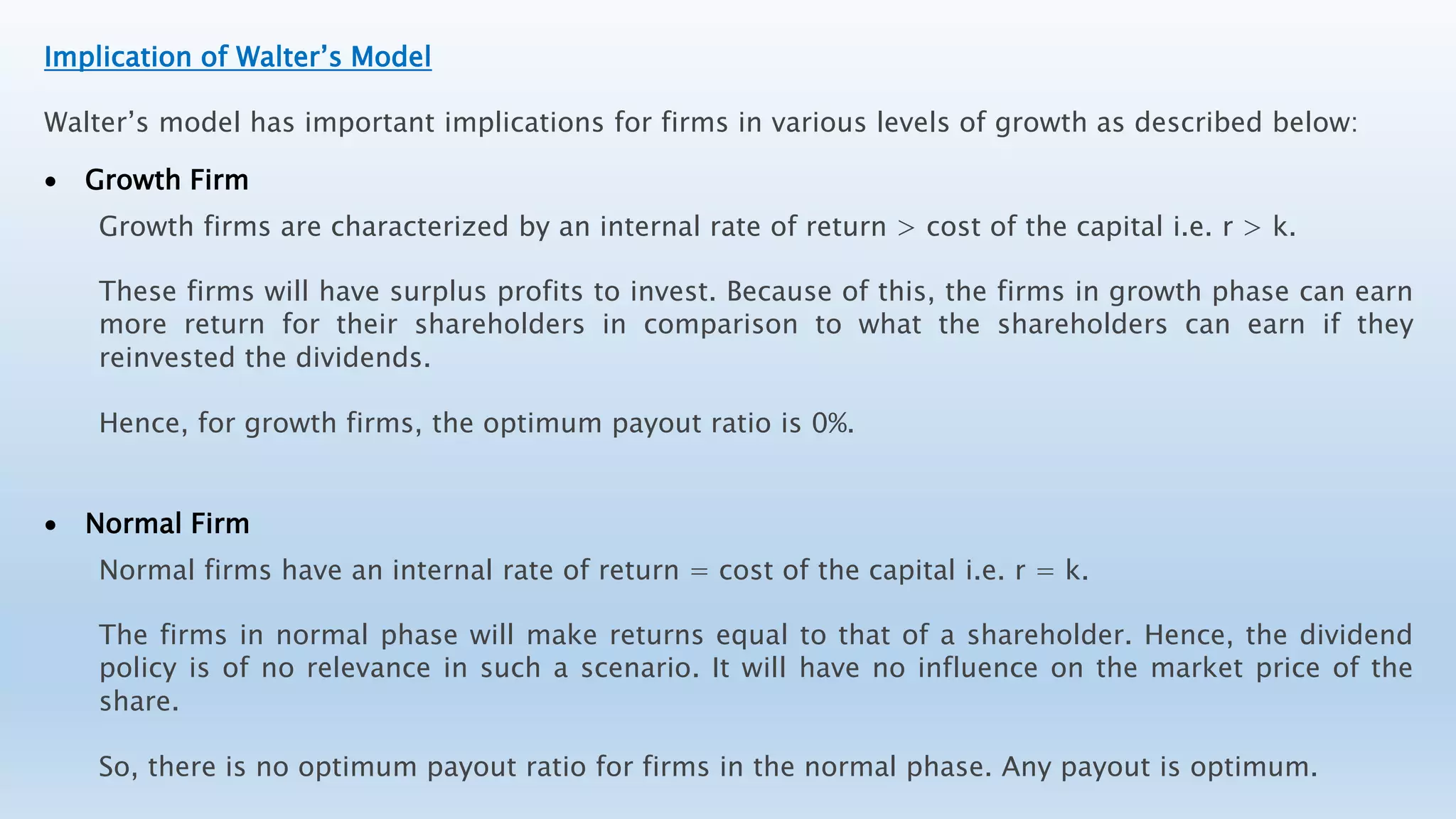 Implication of Walter’s Model
Walter’s model has important implications for firms in various levels of growth as described below:
 Growth Firm
Growth firms are characterized by an internal rate of return > cost of the capital i.e. r > k.
These firms will have surplus profits to invest. Because of this, the firms in growth phase can earn
more return for their shareholders in comparison to what the shareholders can earn if they
reinvested the dividends.
Hence, for growth firms, the optimum payout ratio is 0%.
 Normal Firm
Normal firms have an internal rate of return = cost of the capital i.e. r = k.
The firms in normal phase will make returns equal to that of a shareholder. Hence, the dividend
policy is of no relevance in such a scenario. It will have no influence on the market price of the
share.
So, there is no optimum payout ratio for firms in the normal phase. Any payout is optimum.
 