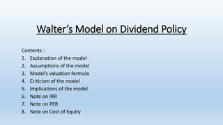 Walter’s Model on Dividend Policy
Contents :
1. Explanation of the model
2. Assumptions of the model
3. Model’s valuation formula
4. Criticism of the model
5. Implications of the model
6. Note on IRR
7. Note on PER
8. Note on Cost of Equity
 