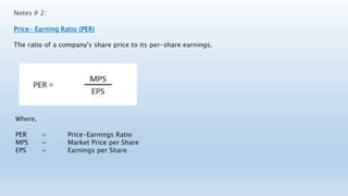Notes # 2:
Price- Earning Ratio (PER)
The ratio of a company's share price to its per-share earnings.
Where,
PER = Price-Earnings Ratio
MPS = Market Price per Share
EPS = Earnings per Share
 