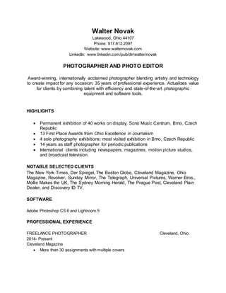 Walter Novak
Lakewood, Ohio 44107
Phone: 917.612.2097
Website: www.walternovak.com
LinkedIn: www.linkedin.com/pub/dir/walter/novak
PHOTOGRAPHER AND PHOTO EDITOR
Award-winning, internationally acclaimed photographer blending artistry and technology
to create impact for any occasion. 35 years of professional experience. Actualizes value
for clients by combining talent with efficiency and state-of-the-art photographic
equipment and software tools.
HIGHLIGHTS
 Permanent exhibition of 40 works on display, Sono Music Centrum, Brno, Czech
Republic
 13 First Place Awards from Ohio Excellence in Journalism
 4 solo photography exhibitions; most visited exhibition in Brno, Czech Republic
 14 years as staff photographer for periodic publications
 International clients including newspapers, magazines, motion picture studios,
and broadcast television
NOTABLE SELECTED CLIENTS
The New York Times, Der Spiegel, The Boston Globe, Cleveland Magazine, Ohio
Magazine, Revolver, Sunday Mirror, The Telegraph, Universal Pictures, Warner Bros.,
Mollie Makes the UK, The Sydney Morning Herald, The Prague Post, Cleveland Plain
Dealer, and Discovery ID TV.
SOFTWARE
Adobe Photoshop CS 6 and Lightroom 5
PROFESSIONAL EXPERIENCE
FREELANCE PHOTOGRAPHER Cleveland, Ohio
2014- Present
Cleveland Magazine
 More than 30 assignments with multiple covers
 