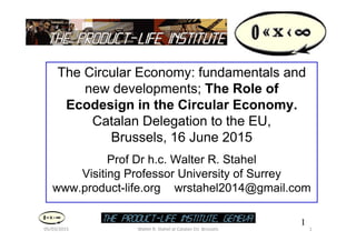 1
1
05/03/2015 Walter R. Stahel at Catalan EU Brussels
The Circular Economy: fundamentals and
new developments; The Role of
Ecodesign in the Circular Economy.
Catalan Delegation to the EU,
Brussels, 16 June 2015
Prof Dr h.c. Walter R. Stahel
Visiting Professor University of Surrey
www.product-life.org wrstahel2014@gmail.com
 