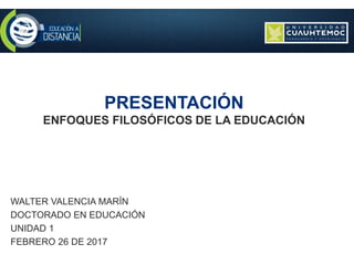 PRESENTACIÓN
ENFOQUES FILOSÓFICOS DE LA EDUCACIÓN
WALTER VALENCIA MARÍN
DOCTORADO EN EDUCACIÓN
UNIDAD 1
FEBRERO 26 DE 2017
 