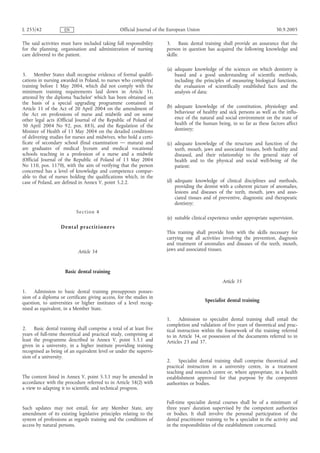L 255/42             EN                           Official Journal of the European Union                                       30.9.2005

The said activities must have included taking full responsibility       3. Basic dental training shall provide an assurance that the
for the planning, organisation and administration of nursing            person in question has acquired the following knowledge and
care delivered to the patient.                                          skills:

                                                                        (a) adequate knowledge of the sciences on which dentistry is
3.    Member States shall recognise evidence of formal qualifi-             based and a good understanding of scientific methods,
cations in nursing awarded in Poland, to nurses who completed               including the principles of measuring biological functions,
training before 1 May 2004, which did not comply with the                   the evaluation of scientifically established facts and the
minimum training requirements laid down in Article 31,                      analysis of data;
attested by the diploma ‘bachelor’ which has been obtained on
the basis of a special upgrading programme contained in
Article 11 of the Act of 20 April 2004 on the amendment of              (b) adequate knowledge of the constitution, physiology and
the Act on professions of nurse and midwife and on some                     behaviour of healthy and sick persons as well as the influ-
other legal acts (Official Journal of the Republic of Poland of             ence of the natural and social environment on the state of
30 April 2004 No 92, pos. 885), and the Regulation of the                   health of the human being, in so far as these factors affect
Minister of Health of 11 May 2004 on the detailed conditions                dentistry;
of delivering studies for nurses and midwives, who hold a certi-
ficate of secondary school (final examination — matura) and             (c) adequate knowledge of the structure and function of the
are graduates of medical lyceum and medical vocational                      teeth, mouth, jaws and associated tissues, both healthy and
schools teaching in a profession of a nurse and a midwife                   diseased, and their relationship to the general state of
(Official Journal of the Republic of Poland of 13 May 2004                  health and to the physical and social well-being of the
No 110, pos. 1170), with the aim of verifying that the person               patient;
concerned has a level of knowledge and competence compar-
able to that of nurses holding the qualifications which, in the
case of Poland, are defined in Annex V, point 5.2.2.                    (d) adequate knowledge of clinical disciplines and methods,
                                                                            providing the dentist with a coherent picture of anomalies,
                                                                            lesions and diseases of the teeth, mouth, jaws and asso-
                                                                            ciated tissues and of preventive, diagnostic and therapeutic
                                                                            dentistry;
                           S e c ti on 4
                                                                        (e) suitable clinical experience under appropriate supervision.
                   Den t al pract i t i o n ers
                                                                        This training shall provide him with the skills necessary for
                                                                        carrying out all activities involving the prevention, diagnosis
                                                                        and treatment of anomalies and diseases of the teeth, mouth,
                            Article 34                                  jaws and associated tissues.



                     Basic dental training
                                                                                                    Article 35
1.    Admission to basic dental training presupposes posses-
sion of a diploma or certificate giving access, for the studies in
question, to universities or higher institutes of a level recog-                           Specialist dental training
nised as equivalent, in a Member State.

                                                                        1. Admission to specialist dental training shall entail the
                                                                        completion and validation of five years of theoretical and prac-
2.    Basic dental training shall comprise a total of at least five     tical instruction within the framework of the training referred
years of full-time theoretical and practical study, comprising at       to in Article 34, or possession of the documents referred to in
least the programme described in Annex V, point 5.3.1 and               Articles 23 and 37.
given in a university, in a higher institute providing training
recognised as being of an equivalent level or under the supervi-
sion of a university.
                                                                        2. Specialist dental training shall comprise theoretical and
                                                                        practical instruction in a university centre, in a treatment
                                                                        teaching and research centre or, where appropriate, in a health
The content listed in Annex V, point 5.3.1 may be amended in            establishment approved for that purpose by the competent
accordance with the procedure referred to in Article 58(2) with         authorities or bodies.
a view to adapting it to scientific and technical progress.

                                                                        Full-time specialist dental courses shall be of a minimum of
Such updates may not entail, for any Member State, any                  three years' duration supervised by the competent authorities
amendment of its existing legislative principles relating to the        or bodies. It shall involve the personal participation of the
system of professions as regards training and the conditions of         dental practitioner training to be a specialist in the activity and
access by natural persons.                                              in the responsibilities of the establishment concerned.
 