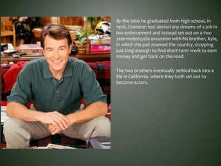 By the time he graduated from high school, in
1976, Cranston had denied any dreams of a job in
law enforcement and instead set out on a two
year-motorcycle excursion with his brother, Kyle,
in which the pair roamed the country, stopping
just long enough to find short-term work to earn
money and get back on the road.
The two brothers eventually settled back into a
life in California, where they both set out to
become actors.
 