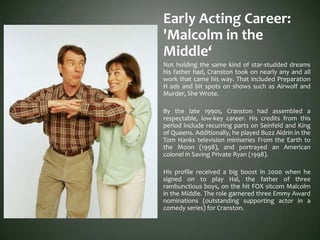 Early Acting Career:
'Malcolm in the
Middle‘
Not holding the same kind of star-studded dreams
his father had, Cranston took on nearly any and all
work that came his way. That included Preparation
H ads and bit spots on shows such as Airwolf and
Murder, She Wrote.
By the late 1990s, Cranston had assembled a
respectable, low-key career. His credits from this
period include recurring parts on Seinfeld and King
of Queens. Additionally, he played Buzz Aldrin in the
Tom Hanks television miniseries From the Earth to
the Moon (1998), and portrayed an American
colonel in Saving Private Ryan (1998).
His profile received a big boost in 2000 when he
signed on to play Hal, the father of three
rambunctious boys, on the hit FOX sitcom Malcolm
in the Middle. The role garnered three Emmy Award
nominations (outstanding supporting actor in a
comedy series) for Cranston.
 