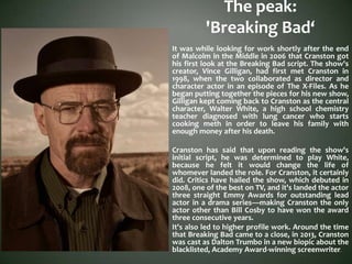 The peak:
'Breaking Bad‘
It was while looking for work shortly after the end
of Malcolm in the Middle in 2006 that Cranston got
his first look at the Breaking Bad script. The show's
creator, Vince Gilligan, had first met Cranston in
1998, when the two collaborated as director and
character actor in an episode of The X-Files. As he
began putting together the pieces for his new show,
Gilligan kept coming back to Cranston as the central
character, Walter White, a high school chemistry
teacher diagnosed with lung cancer who starts
cooking meth in order to leave his family with
enough money after his death.
Cranston has said that upon reading the show's
initial script, he was determined to play White,
because he felt it would change the life of
whomever landed the role. For Cranston, it certainly
did. Critics have hailed the show, which debuted in
2008, one of the best on TV, and it's landed the actor
three straight Emmy Awards for outstanding lead
actor in a drama series—making Cranston the only
actor other than Bill Cosby to have won the award
three consecutive years.
It's also led to higher profile work. Around the time
that Breaking Bad came to a close, in 2013, Cranston
was cast as Dalton Trumbo in a new biopic about the
blacklisted, Academy Award-winning screenwriter.
 