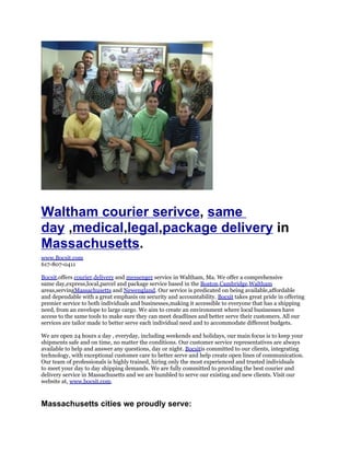 Waltham courier serivce, same
day ,medical,legal,package delivery in
Massachusetts.
www.Bocsit.com
617-807-0411

Bocsit,offers courier,delivery and messenger service in Waltham, Ma. We offer a comprehensive
same day,express,local,parcel and package service based in the Boston,Cambridge,Waltham
areas,servingMassachusetts and Newengland. Our service is predicated on being available,affordable
and dependable with a great emphasis on security and accountability. Bocsit takes great pride in offering
premier service to both individuals and businesses,making it accessible to everyone that has a shipping
need, from an envelope to large cargo. We aim to create an environment where local businesses have
access to the same tools to make sure they can meet deadlines and better serve their customers. All our
services are tailor made to better serve each individual need and to accommodate different budgets.

We are open 24 hours a day , everyday, including weekends and holidays, our main focus is to keep your
shipments safe and on time, no matter the conditions. Our customer service representatives are always
available to help and answer any questions, day or night. Bocsitis committed to our clients, integrating
technology, with exceptional customer care to better serve and help create open lines of communication.
Our team of professionals is highly trained, hiring only the most experienced and trusted individuals
to meet your day to day shipping demands. We are fully committed to providing the best courier and
delivery service in Massachusetts and we are humbled to serve our existing and new clients. Visit our
website at, www.bocsit.com.



Massachusetts cities we proudly serve:
 
