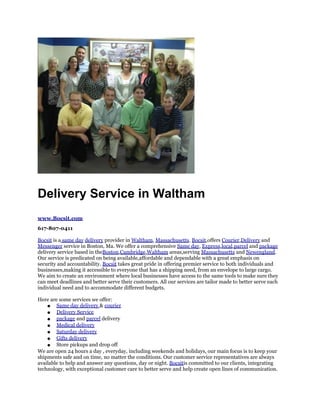 Delivery Service in Waltham
www.Bocsit.com
617-807-0411

Bocsit is a same day delivery provider in Waltham, Massachusetts. Bocsit,offers Courier,Delivery and
Messenger service in Boston, Ma. We offer a comprehensive Same day, Express,local,parcel and package
delivery service based in theBoston,Cambridge,Waltham areas,serving Massachusetts and Newengland.
Our service is predicated on being available,affordable and dependable with a great emphasis on
security and accountability. Bocsit takes great pride in offering premier service to both individuals and
businesses,making it accessible to everyone that has a shipping need, from an envelope to large cargo.
We aim to create an environment where local businesses have access to the same tools to make sure they
can meet deadlines and better serve their customers. All our services are tailor made to better serve each
individual need and to accommodate different budgets.

Here are some services we offer:
    ● Same day delivery & courier
    ● Delivery Service
    ● package and parcel delivery
    ● Medical delivery
    ● Saturday delivery
    ● Gifts delivery
    ● Store pickups and drop off
We are open 24 hours a day , everyday, including weekends and holidays, our main focus is to keep your
shipments safe and on time, no matter the conditions. Our customer service representatives are always
available to help and answer any questions, day or night. Bocsitis committed to our clients, integrating
technology, with exceptional customer care to better serve and help create open lines of communication.
 
