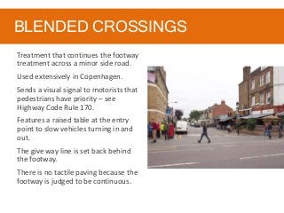 BLENDED CROSSINGS
Treatment that continues the footway
treatment across a minor side road.
Used extensively in Copenhagen.
Sends a visual signal to motorists that
pedestrians have priority – see
Highway Code Rule 170.
Features a raised table at the entry
point to slow vehicles turning in and
out.
The give way line is set back behind
the footway.
There is no tactile paving because the
footway is judged to be continuous.
 