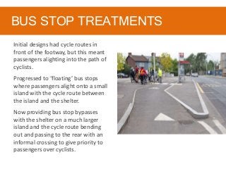 BUS STOP TREATMENTS
Initial designs had cycle routes in
front of the footway, but this meant
passengers alighting into the path of
cyclists.
Progressed to ‘floating’ bus stops
where passengers alight onto a small
island with the cycle route between
the island and the shelter.
Now providing bus stop bypasses
with the shelter on a much larger
island and the cycle route bending
out and passing to the rear with an
informal crossing to give priority to
passengers over cyclists.
 